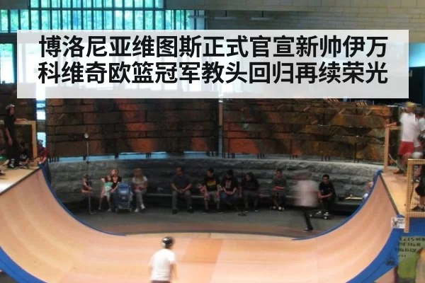 博洛尼亚维图斯正式官宣新帅伊万科维奇欧篮冠军教头回归再续荣光