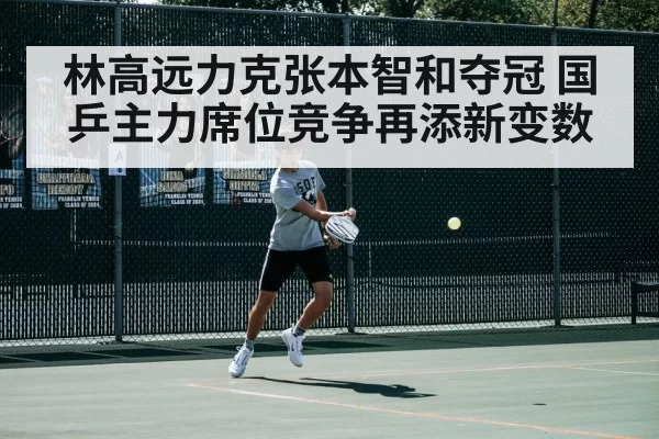 林高远力克张本智和夺冠 国乒主力席位竞争再添新变数