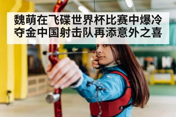 魏萌在飞碟世界杯比赛中爆冷夺金中国射击队再添意外之喜