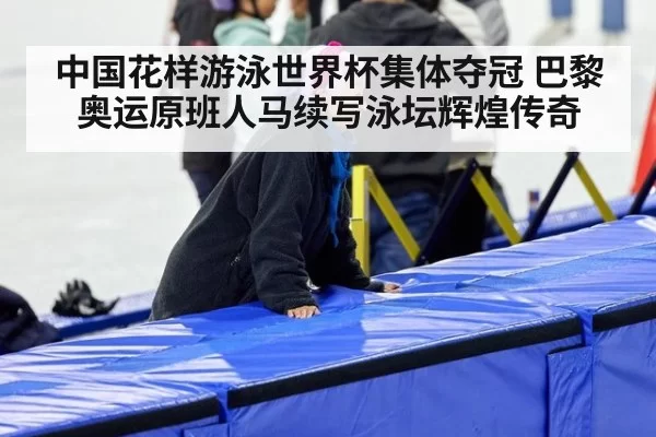 中国花样游泳世界杯集体夺冠 巴黎奥运原班人马续写泳坛辉煌传奇